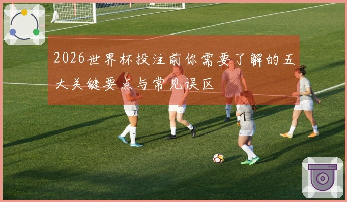 2026世界杯投注前你需要了解的五大关键要点与常见误区
